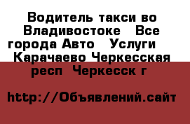 Водитель такси во Владивостоке - Все города Авто » Услуги   . Карачаево-Черкесская респ.,Черкесск г.